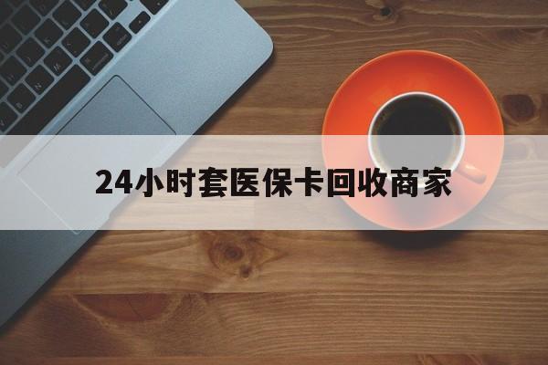 东莞24小时套医保卡回收商家(医保卡刷药回收群)