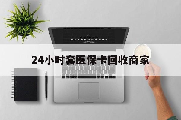 东莞24小时套医保卡回收商家(高价回收医保卡联系方式)