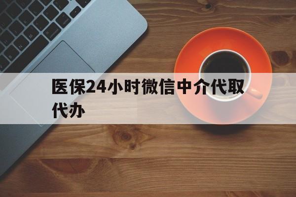 东莞医保24小时微信中介代取代办(医保24小时微信中介代取代办怎么取消)