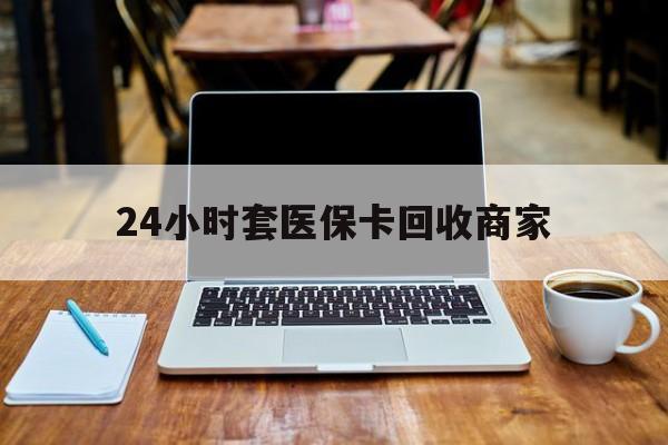 东莞24小时套医保卡回收商家(24小时套医保卡回收商家有提成吗)