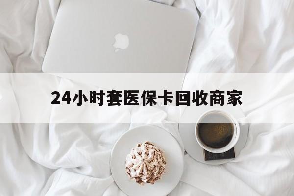 东莞24小时套医保卡回收商家(24小时套医保卡回收商家会知道吗)