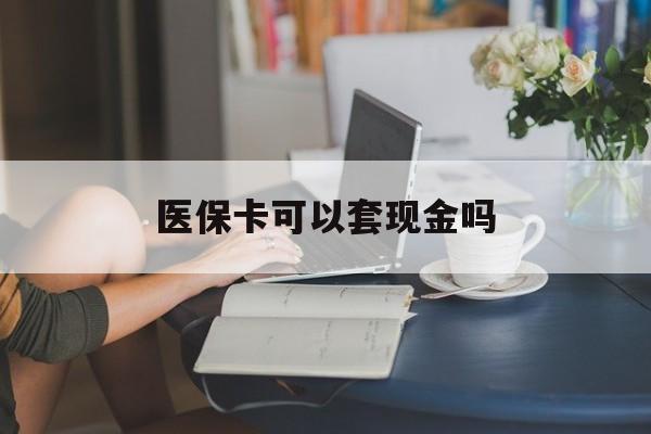 东莞医保卡可以套现金吗(医保卡钱能套现吗)